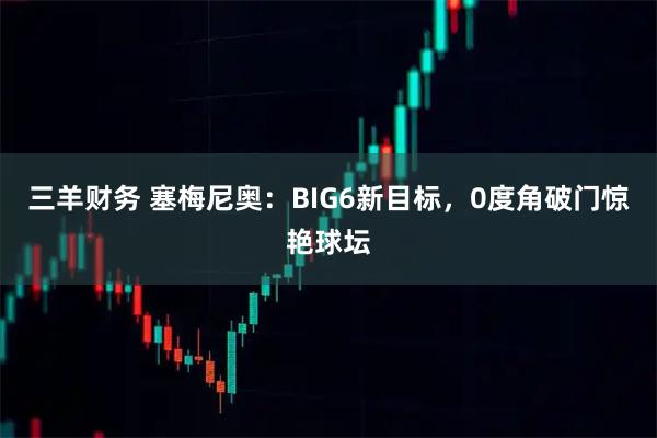 三羊财务 塞梅尼奥：BIG6新目标，0度角破门惊艳球坛